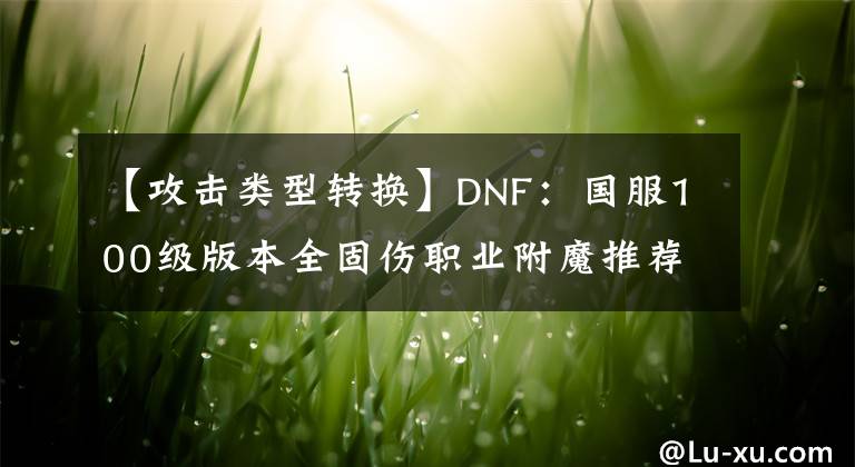 【攻擊類型轉(zhuǎn)換】DNF：國(guó)服100級(jí)版本全固傷職業(yè)附魔推薦，萌新回坑黨打造建議