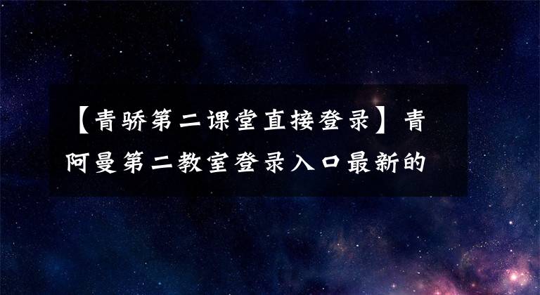 【青驕第二課堂直接登錄】青阿曼第二教室登錄入口最新的2020青阿曼第二教室登錄地址是什么？