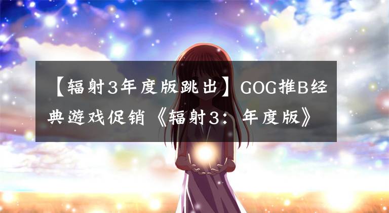 【輻射3年度版跳出】GOG推B經(jīng)典游戲促銷《輻射3：年度版》只賣34元。