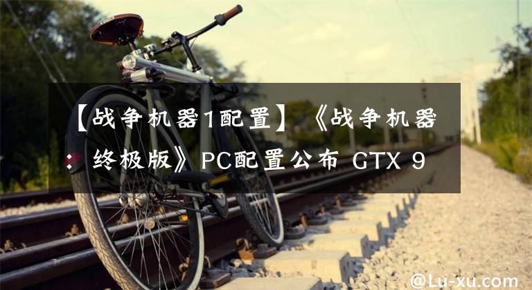 【戰(zhàn)爭機器1配置】《戰(zhàn)爭機器：終極版》PC配置公布 GTX 970妥妥的！