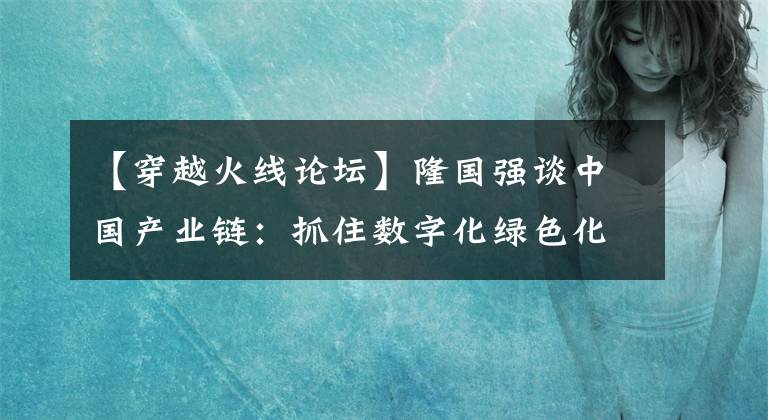 【穿越火線論壇】隆國強談中國產(chǎn)業(yè)鏈：抓住數(shù)字化綠色化新機遇，加速推進產(chǎn)業(yè)升級