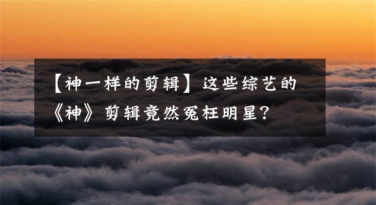 【神一樣的剪輯】這些綜藝的《神》剪輯竟然冤枉明星？