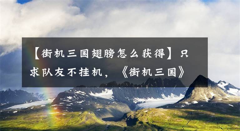 【街機三國翅膀怎么獲得】只求隊友不掛機，《街機三國》雙人pk玩法