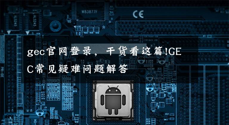 gec官網(wǎng)登錄，干貨看這篇!GEC常見疑難問題解答