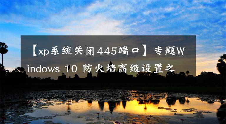 【xp系統(tǒng)關(guān)閉445端口】專題Windows 10 防火墻高級設(shè)置之封禁445危險端口