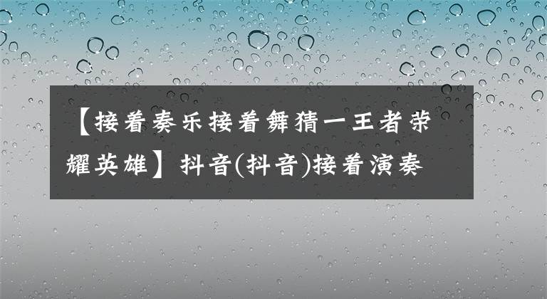 【接著奏樂接著舞猜一王者榮耀英雄】抖音(抖音)接著演奏音樂，接著跳舞是什么意思？接著演奏音樂，接著跳舞是從哪個話劇來的？