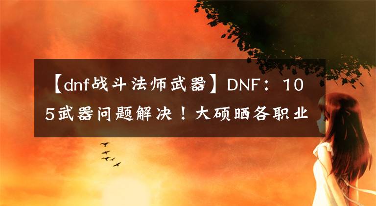 【dnf戰(zhàn)斗法師武器】DNF：105武器問題解決！大碩曬各職業(yè)佩戴占比，CP和制式一目了然