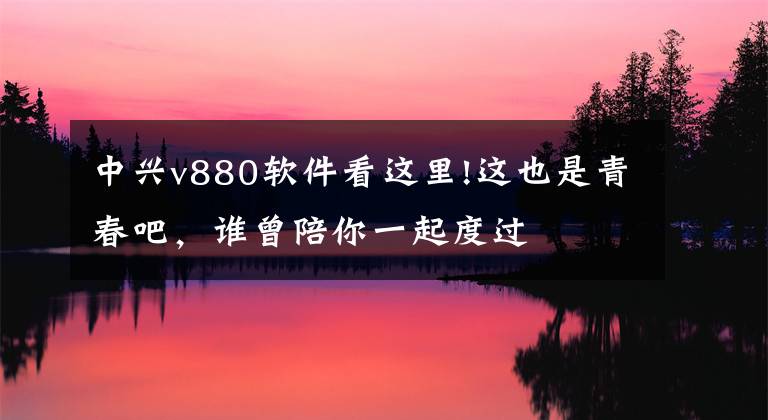 中興v880軟件看這里!這也是青春吧，誰曾陪你一起度過