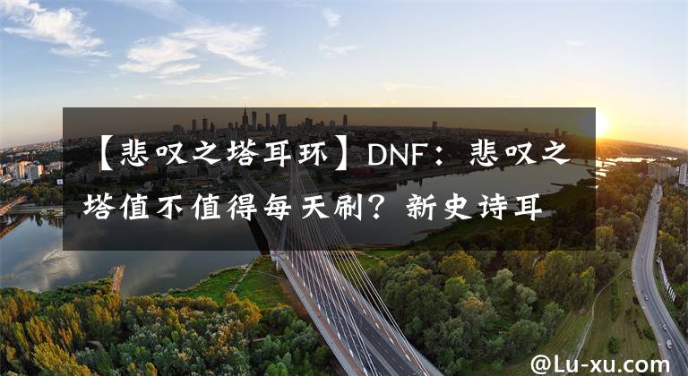 【悲嘆之塔耳環(huán)】DNF：悲嘆之塔值不值得每天刷？新史詩耳環(huán)絕對不是最好的選擇！