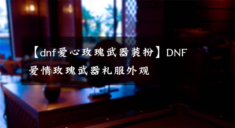 【dnf愛心玫瑰武器裝扮】DNF愛情玫瑰武器禮服外觀