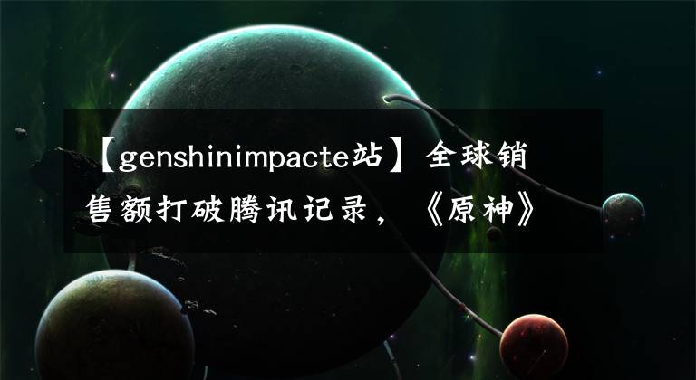 【genshinimpacte站】全球銷售額打破騰訊記錄，《原神》在海外做了新的工作