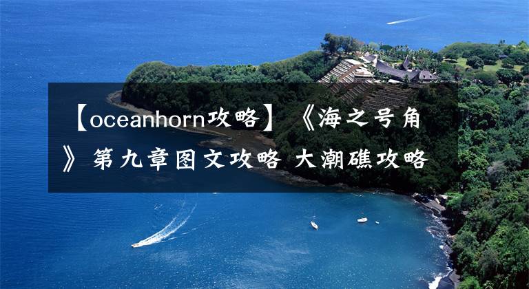 【oceanhorn攻略】《海之號角》第九章圖文攻略 大潮礁攻略