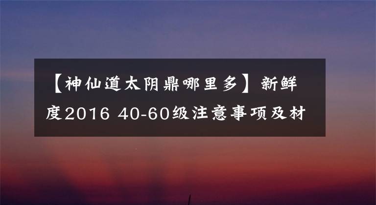 【神仙道太陰鼎哪里多】新鮮度2016 40-60級注意事項及材料掉落地點