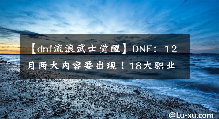 【dnf流浪武士覺醒】DNF：12月兩大內(nèi)容要出現(xiàn)！18大職業(yè)進行調(diào)整，希洛克奧茲瑪減負(fù)