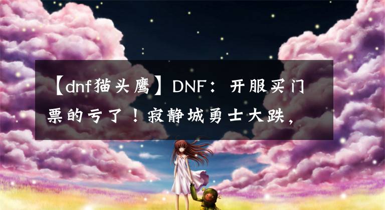 【dnf貓頭鷹】DNF：開服買門票的虧了！寂靜城勇士大跌，拍賣行6000W金幣一張