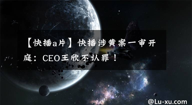 【快播a片】快播涉黃案一審開庭：CEO王欣不認(rèn)罪！