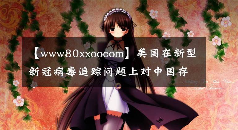 【www80xxoocom】美國在新型新冠病毒追蹤問題上對中國存在惡意誹謗和事實真相。