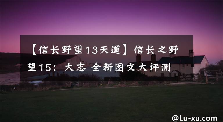 【信長野望13天道】信長之野望15：大志 全新圖文大評測 創(chuàng)造與志，誰優(yōu)誰劣？