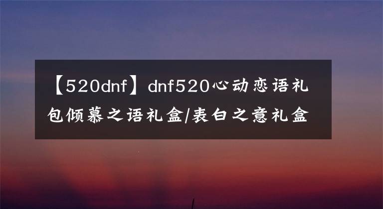 【520dnf】dnf520心動戀語禮包傾慕之語禮盒/表白之意禮盒/永恒之約禮盒內(nèi)容匯總