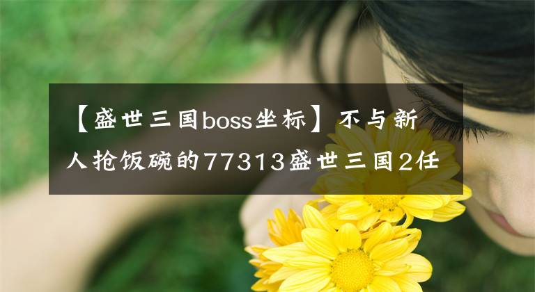 【盛世三國boss坐標】不與新人搶飯碗的77313盛世三國2任性的副本