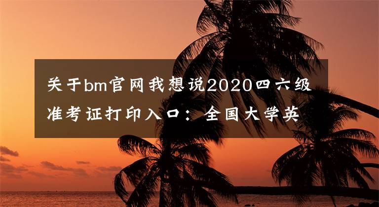 關(guān)于bm官網(wǎng)我想說(shuō)2020四六級(jí)準(zhǔn)考證打印入口：全國(guó)大學(xué)英語(yǔ)四、六級(jí)考試報(bào)名官網(wǎng)