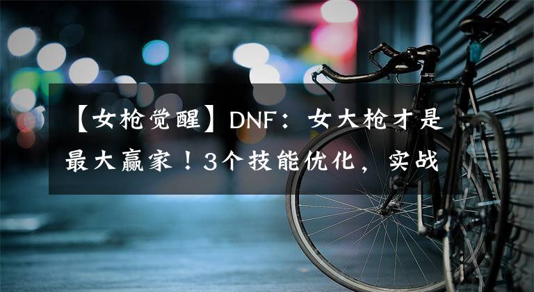 【女槍覺醒】DNF：女大槍才是最大贏家！3個技能優(yōu)化，實戰(zhàn)體驗大幅提升