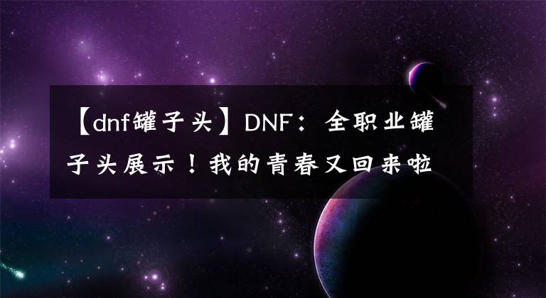 【dnf罐子頭】DNF：全職業(yè)罐子頭展示！我的青春又回來(lái)啦，免費(fèi)獲得永久裝扮