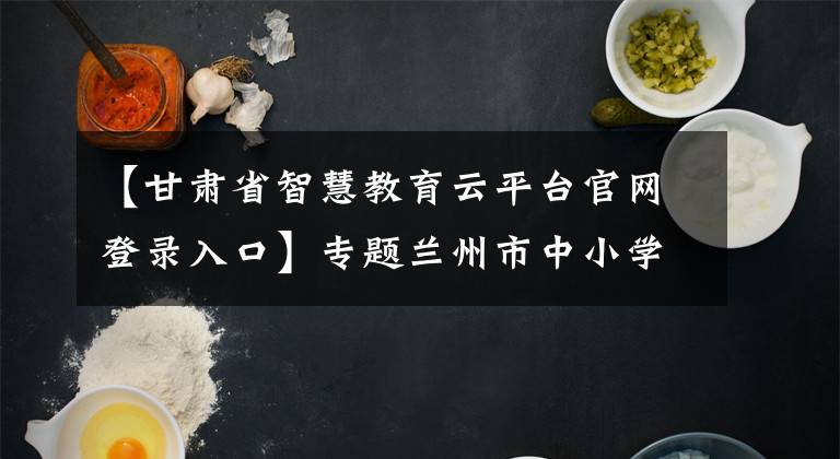 【甘肅省智慧教育云平臺(tái)官網(wǎng)登錄入口】專題蘭州市中小學(xué)恢復(fù)線下教學(xué)第一課明日開(kāi)播