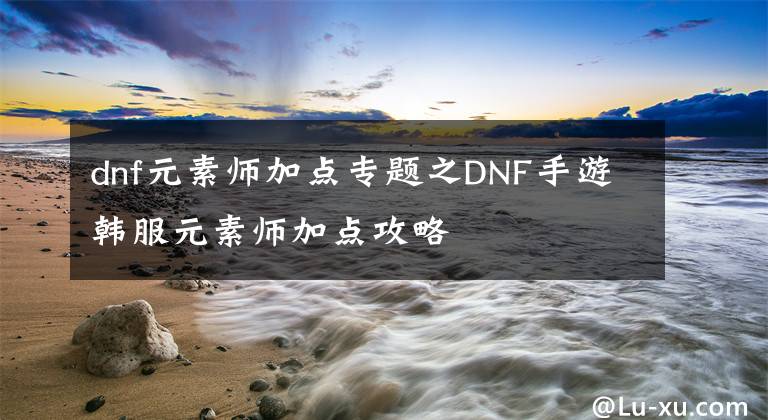 dnf元素師加點專題之DNF手游韓服元素師加點攻略