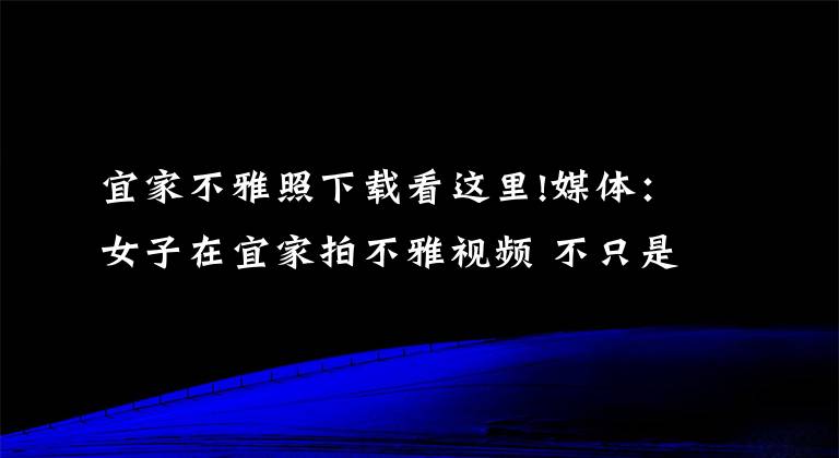 宜家不雅照下載看這里!媒體：女子在宜家拍不雅視頻 不只是傷風(fēng)敗俗那么簡(jiǎn)單