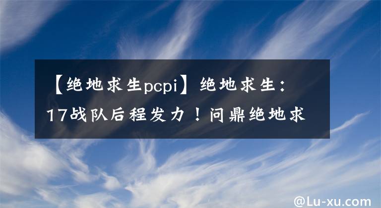 【絕地求生pcpi】絕地求生：17戰(zhàn)隊(duì)后程發(fā)力！問鼎絕地求生PCPI第二賽季冠軍！