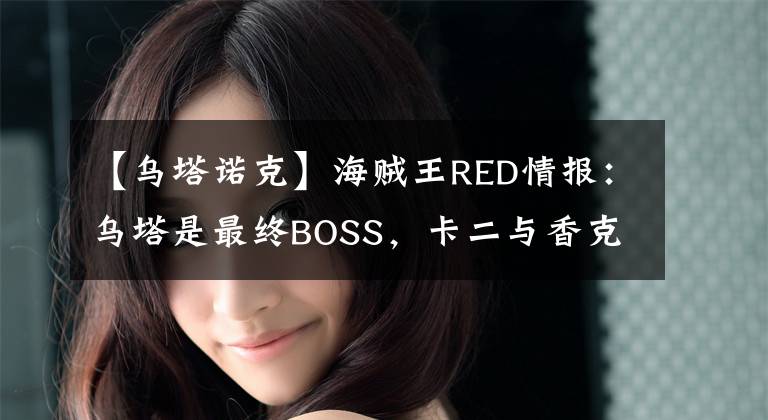 【烏塔諾克】海賊王RED情報：烏塔是最終BOSS，卡二與香克斯并肩作戰(zhàn)，燃爆