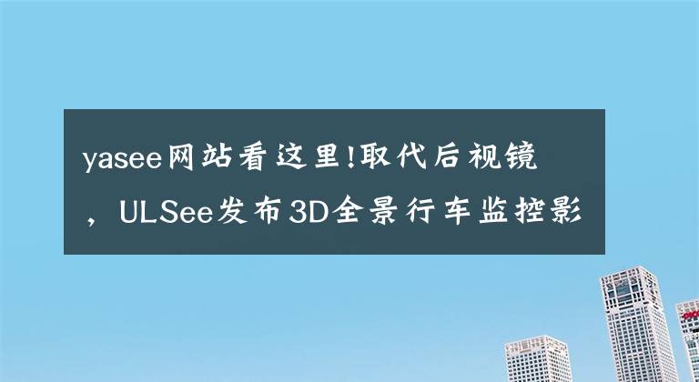 yasee網(wǎng)站看這里!取代后視鏡，ULSee發(fā)布3D全景行車監(jiān)控影像系統(tǒng)