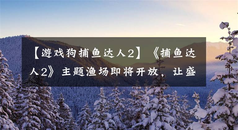 【游戲狗捕魚(yú)達(dá)人2】《捕魚(yú)達(dá)人2》主題漁場(chǎng)即將開(kāi)放，讓盛夏涼爽