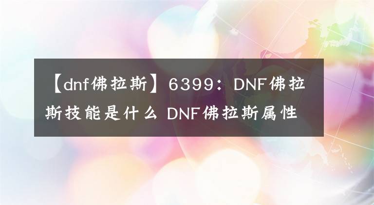 【dnf佛拉斯】6399：DNF佛拉斯技能是什么 DNF佛拉斯屬性詳解