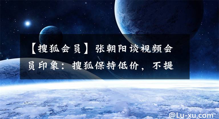 【搜狐會員】張朝陽談視頻會員印象：搜狐保持低價，不提供更多收費策略