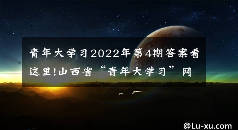 青年大學習2022年第4期答案看這里!山西省“青年大學習”網(wǎng)上主題團課2022年第4期來啦！