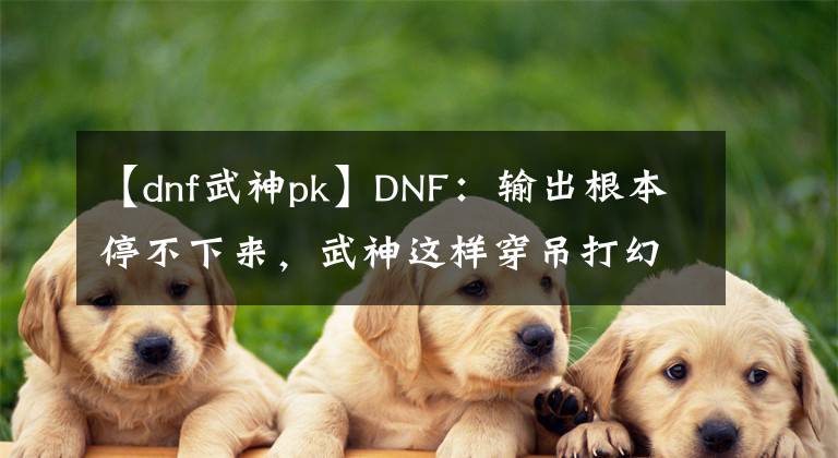 【dnf武神pk】DNF：輸出根本停不下來，武神這樣穿吊打幻神