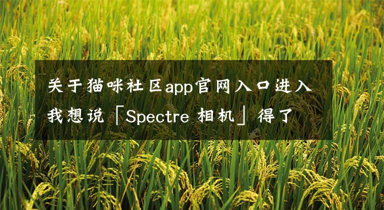 關于貓咪社區(qū)app官網(wǎng)入口進入我想說「Spectre 相機」得了年度 iPhone 應用，它的相似app來了｜另附多款app推薦