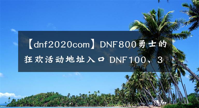 【dnf2020com】DNF800勇士的狂歡活動地址入口 DNF100、3、2、1什么意思