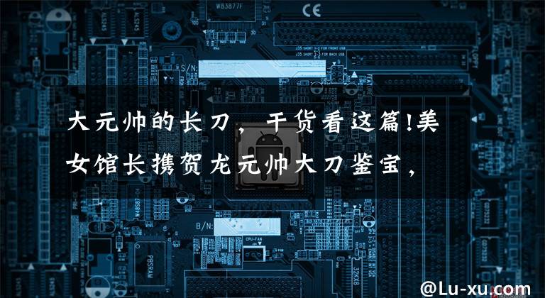 大元帥的長刀，干貨看這篇!美女館長攜賀龍元帥大刀鑒寶，專家上手后不肯放開，稱：鎮(zhèn)館之寶