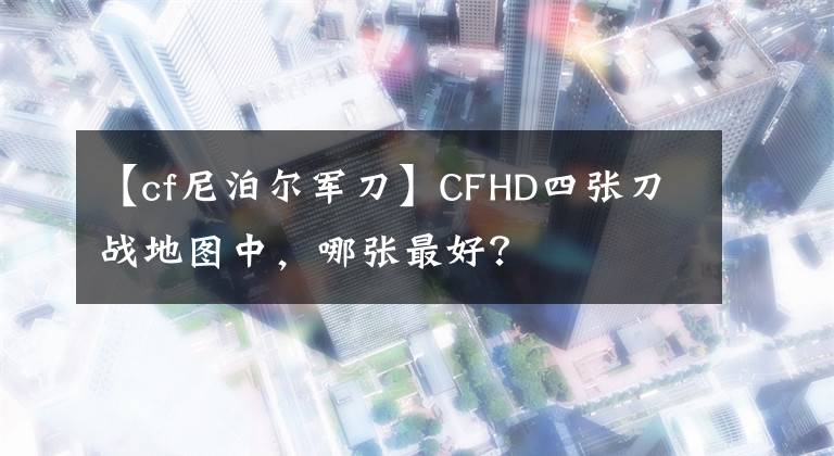 【cf尼泊爾軍刀】CFHD四張刀戰(zhàn)地圖中，哪張最好？