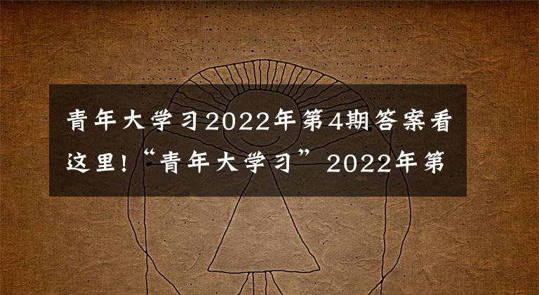 青年大學習2022年第4期答案看這里!“青年大學習”2022年第4期來啦！（附上期學習情況）