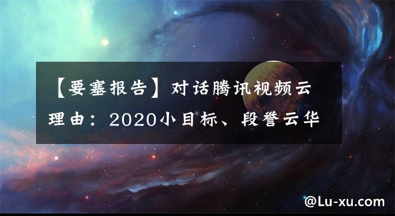 【要塞報告】對話騰訊視頻云理由：2020小目標、段譽云華、孫瑜云華主流場景。