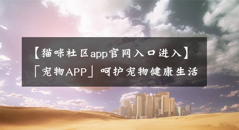 【貓咪社區(qū)app官網(wǎng)入口進入】「寵物APP」呵護寵物健康生活