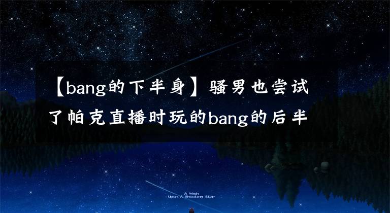 【bang的下半身】騷男也嘗試了帕克直播時(shí)玩的bang的后半生，多次掉起點(diǎn)，精神爆發(fā)。