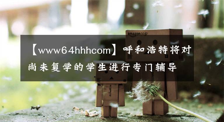 【www64hhhcom】呼和浩特將對尚未復學的學生進行專門輔導。