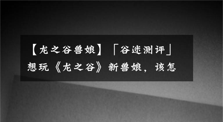 【龍之谷獸娘】「谷迷測評」想玩《龍之谷》新獸娘，該怎么上手碎夜這個職業(yè)？