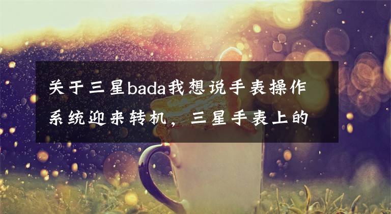 關(guān)于三星bada我想說手表操作系統(tǒng)迎來轉(zhuǎn)機(jī)，三星手表上的泰澤系統(tǒng)有什么來歷？