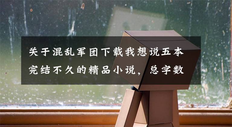 關于混亂軍團下載我想說五本完結不久的精品小說，總字數超2000萬，量大質優(yōu)書荒必備